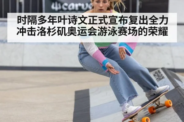 时隔多年叶诗文正式宣布复出全力冲击洛杉矶奥运会游泳赛场的荣耀